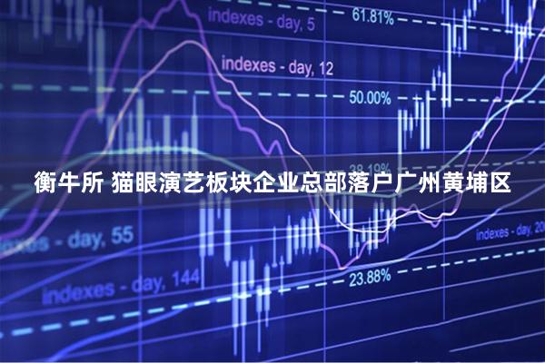 衡牛所 猫眼演艺板块企业总部落户广州黄埔区