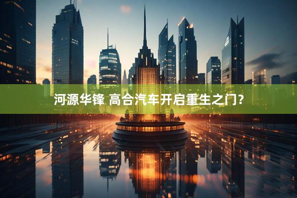 河源华锋 高合汽车开启重生之门？