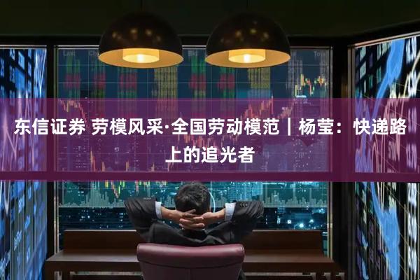 东信证券 劳模风采·全国劳动模范｜杨莹：快递路上的追光者