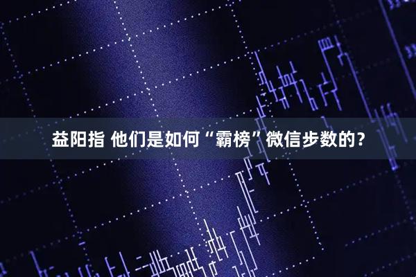 益阳指 他们是如何“霸榜”微信步数的？