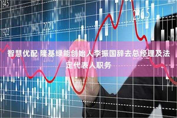 智慧优配 隆基绿能创始人李振国辞去总经理及法定代表人职务