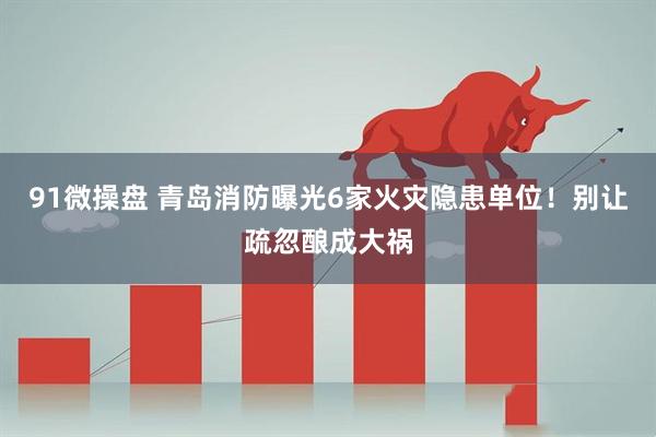 91微操盘 青岛消防曝光6家火灾隐患单位！别让疏忽酿成大祸