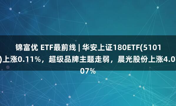 锦富优 ETF最前线 | 华安上证180ETF(510180)上涨0.11%，超级品牌主题走弱，晨光股份上涨4.07%