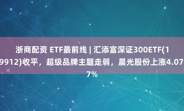 浙商配资 ETF最前线 | 汇添富深证300ETF(159912)收平，超级品牌主题走弱，晨光股份上涨4.07%