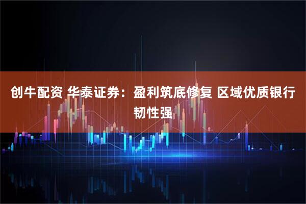创牛配资 华泰证券：盈利筑底修复 区域优质银行韧性强