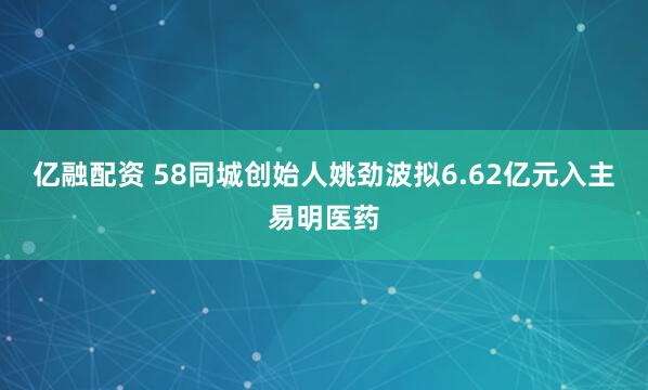 亿融配资 58同城创始人姚劲波拟6.62亿元入主易明医药