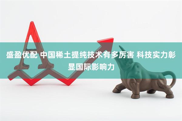盛盈优配 中国稀土提纯技术有多厉害 科技实力彰显国际影响力
