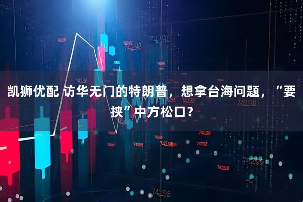 凯狮优配 访华无门的特朗普，想拿台海问题，“要挟”中方松口？