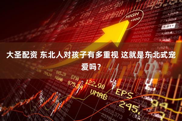 大圣配资 东北人对孩子有多重视 这就是东北式宠爱吗？