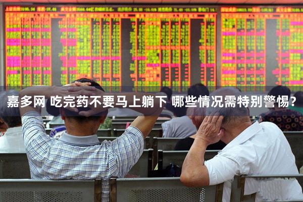 嘉多网 吃完药不要马上躺下 哪些情况需特别警惕？