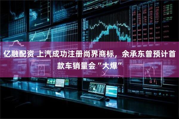 亿融配资 上汽成功注册尚界商标，余承东曾预计首款车销量会“大爆”