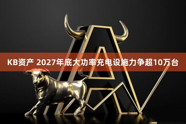 KB资产 2027年底大功率充电设施力争超10万台