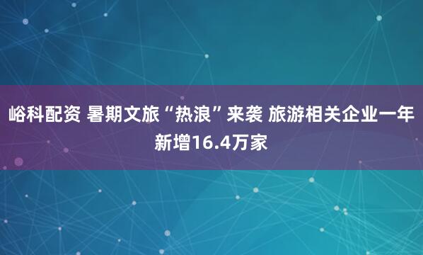 峪科配资 暑期文旅“热浪”来袭 旅游相关企业一年新增16.4万家