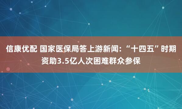 信康优配 国家医保局答上游新闻: “十四五”时期资助3.5亿人次困难群众参保