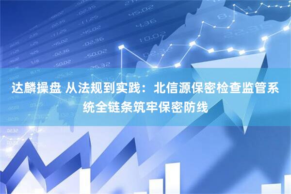 达麟操盘 从法规到实践：北信源保密检查监管系统全链条筑牢保密防线