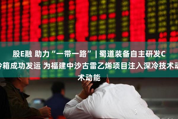 股E融 助力“一带一路” | 蜀道装备自主研发CO冷箱成功发运 为福建中沙古雷乙烯项目注入深冷技术动能
