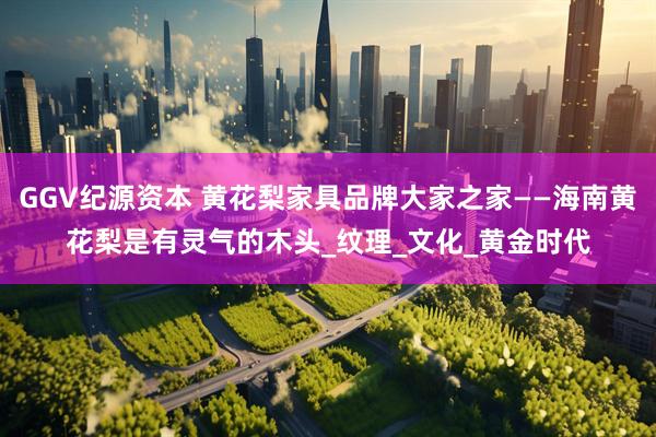 GGV纪源资本 黄花梨家具品牌大家之家——海南黄花梨是有灵气的木头_纹理_文化_黄金时代