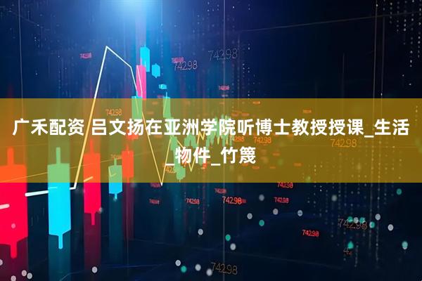 广禾配资 吕文扬在亚洲学院听博士教授授课_生活_物件_竹篾