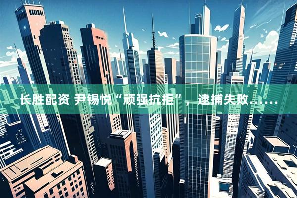 长胜配资 尹锡悦“顽强抗拒”，逮捕失败……