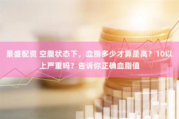 景盛配资 空腹状态下，血脂多少才算是高？10以上严重吗？告诉你正确血脂值