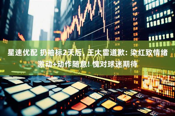 星速优配 扔袖标2天后, 王大雷道歉: 染红致情绪激动+动作随意! 愧对球迷期待