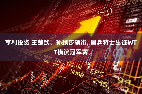 亨利投资 王楚钦、孙颖莎领衔, 国乒将士出征WTT横滨冠军赛