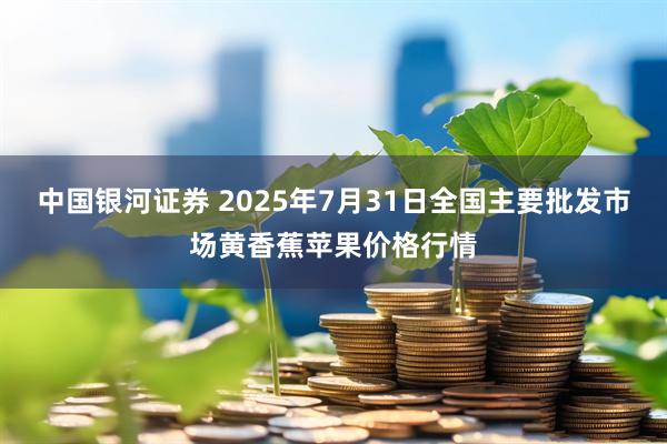 中国银河证券 2025年7月31日全国主要批发市场黄香蕉苹果价格行情