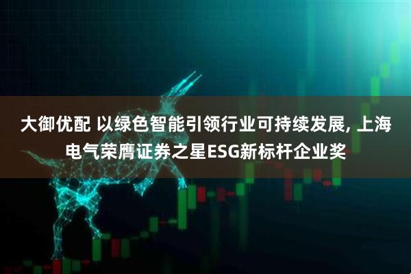 大御优配 以绿色智能引领行业可持续发展, 上海电气荣膺证券之星ESG新标杆企业奖