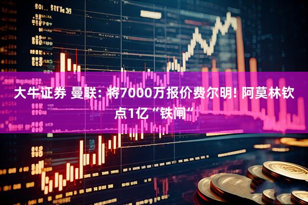 大牛证券 曼联: 将7000万报价费尔明! 阿莫林钦点1亿“铁闸”