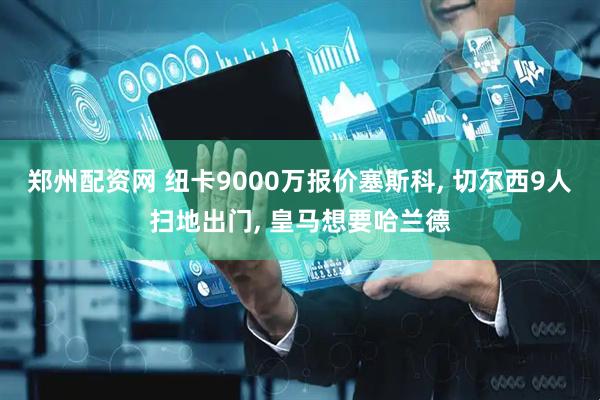 郑州配资网 纽卡9000万报价塞斯科, 切尔西9人扫地出门, 皇马想要哈兰德
